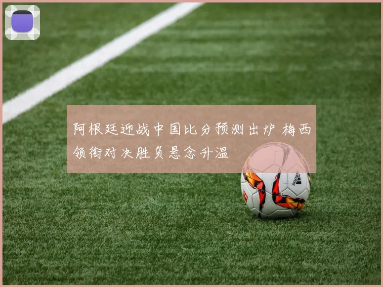 阿根廷迎战中国比分预测出炉 梅西领衔对决胜负悬念升温