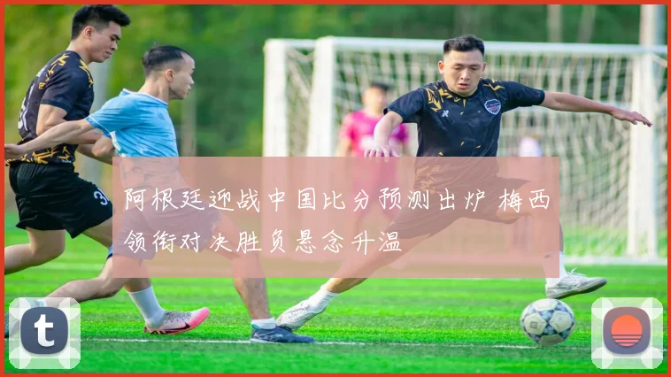 阿根廷迎战中国比分预测出炉 梅西领衔对决胜负悬念升温