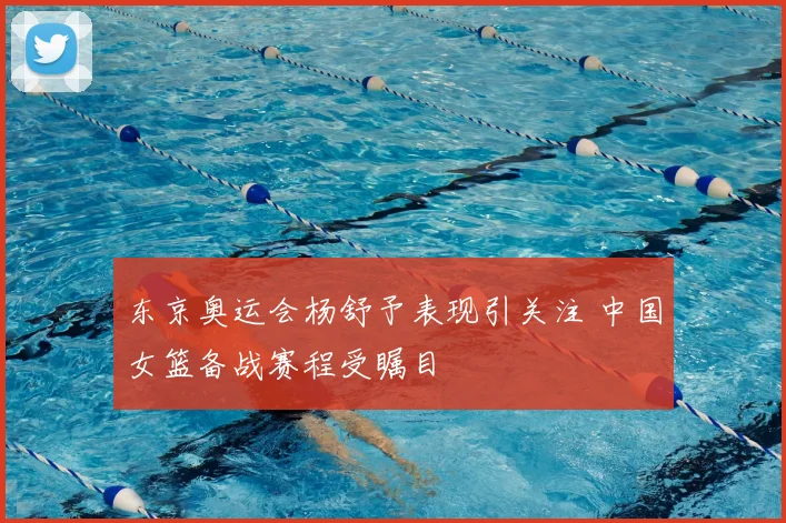 东京奥运会杨舒予表现引关注 中国女篮备战赛程受瞩目