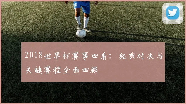 2018世界杯赛事回看:经典对决与关键赛程全面回顾