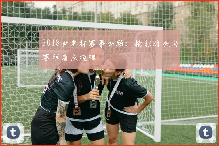 2018世界杯赛事回顾:精彩对决与赛程看点梳理_1