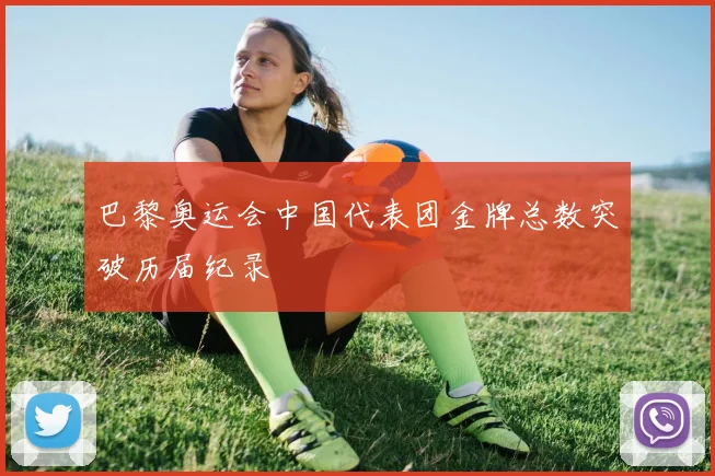 巴黎奥运会中国代表团金牌总数突破历届纪录