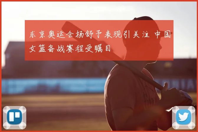 东京奥运会杨舒予表现引关注 中国女篮备战赛程受瞩目