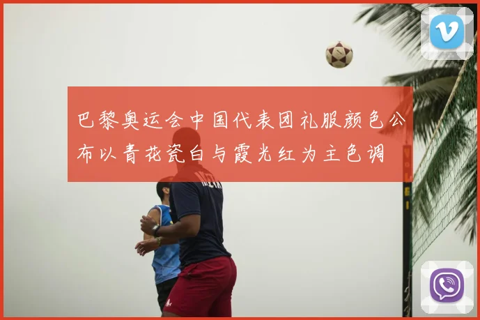 巴黎奥运会中国代表团礼服颜色公布以青花瓷白与霞光红为主色调