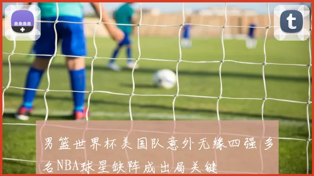 男篮世界杯美国队意外无缘四强 多名NBA球星缺阵成出局关键