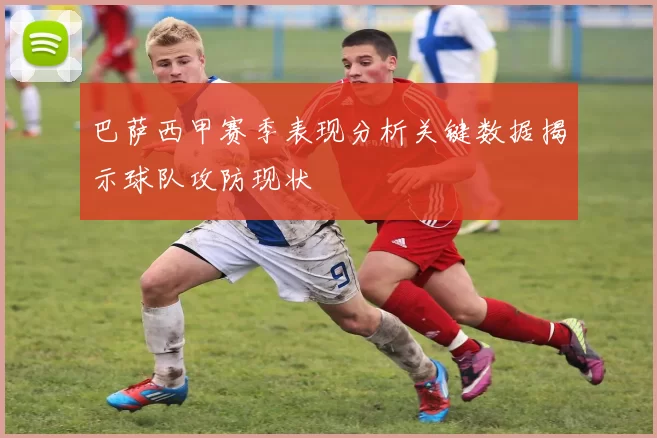 巴萨西甲赛季表现分析关键数据揭示球队攻防现状