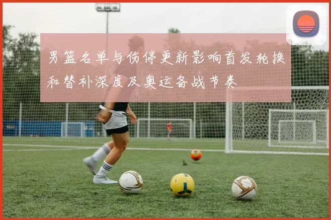 男篮名单与伤停更新影响首发轮换和替补深度及奥运备战节奏