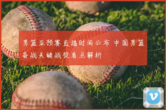 男篮亚预赛直播时间公布 中国男篮备战关键战役看点解析
