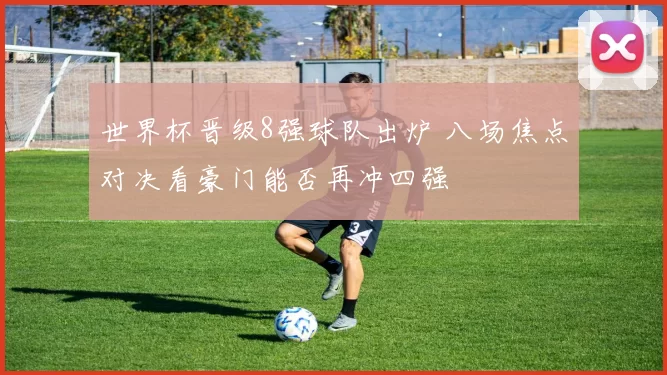 世界杯晋级8强球队出炉 八场焦点对决看豪门能否再冲四强