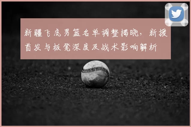 新疆飞虎男篮名单调整揭晓,新援首发与板凳深度及战术影响解析