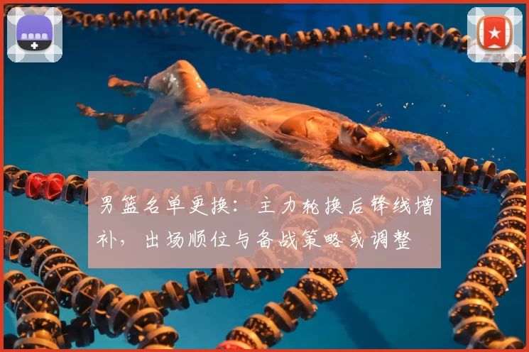 男篮名单更换:主力轮换后锋线增补,出场顺位与备战策略或调整