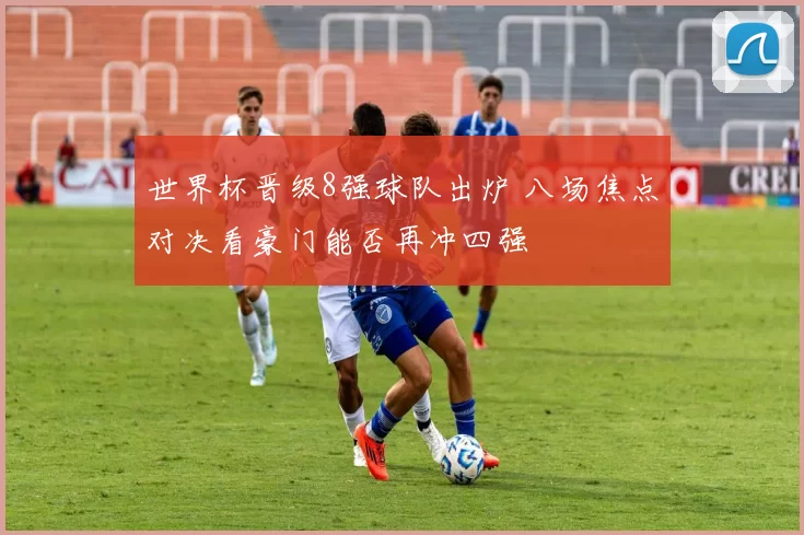 世界杯晋级8强球队出炉 八场焦点对决看豪门能否再冲四强