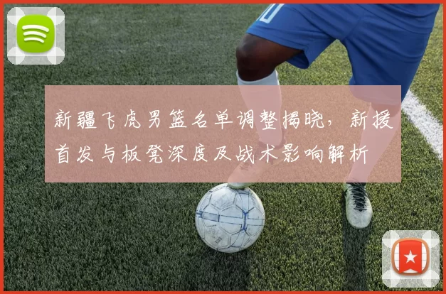 新疆飞虎男篮名单调整揭晓,新援首发与板凳深度及战术影响解析