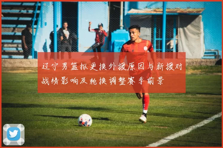 辽宁男篮拟更换外援原因与新援对战绩影响及轮换调整赛季前景