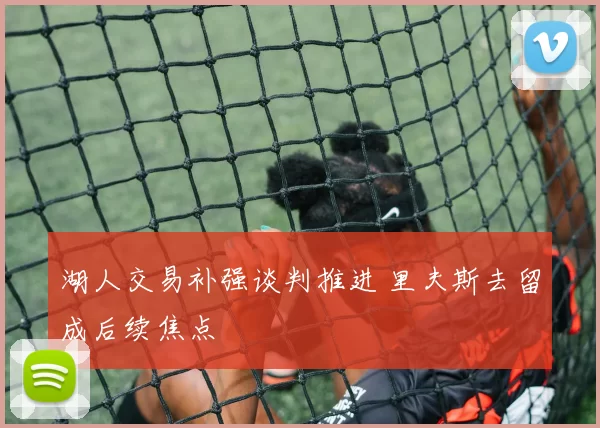 湖人交易补强谈判推进 里夫斯去留成后续焦点