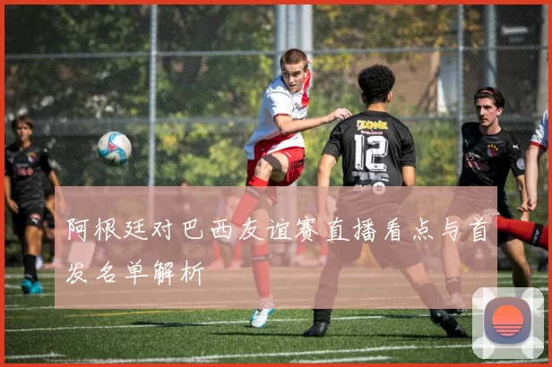 阿根廷对巴西友谊赛直播看点与首发名单解析