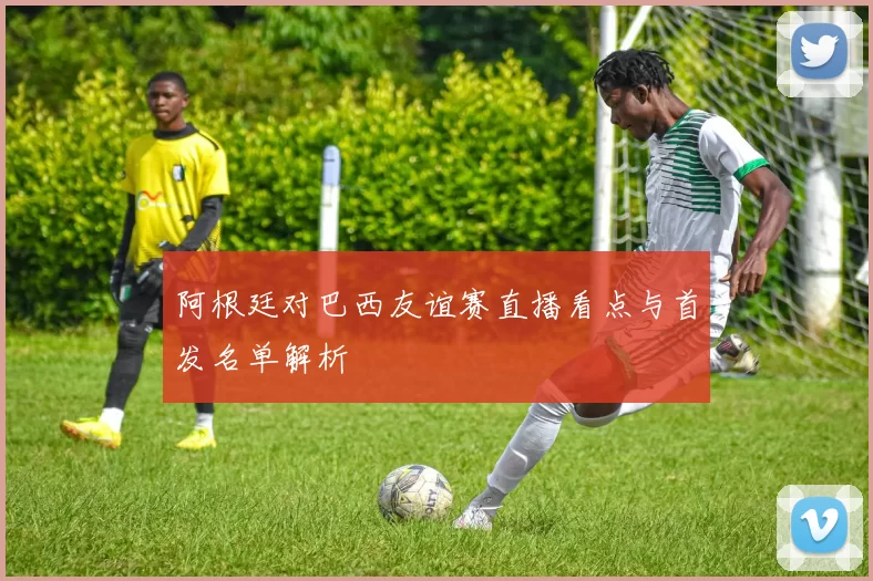 阿根廷对巴西友谊赛直播看点与首发名单解析