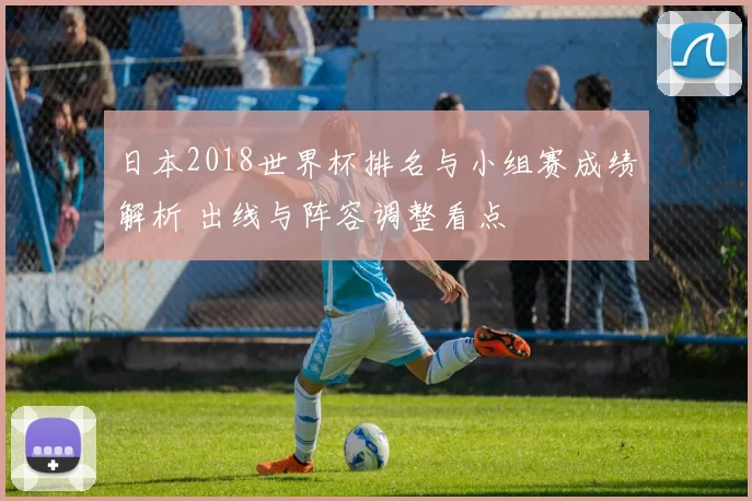 日本2018世界杯排名与小组赛成绩解析 出线与阵容调整看点