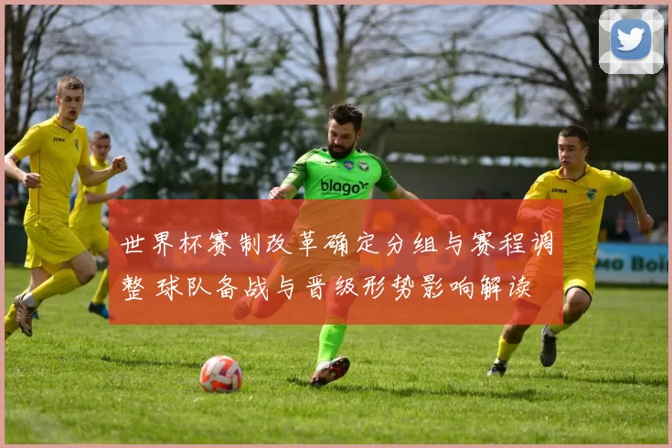 世界杯赛制改革确定分组与赛程调整 球队备战与晋级形势影响解读