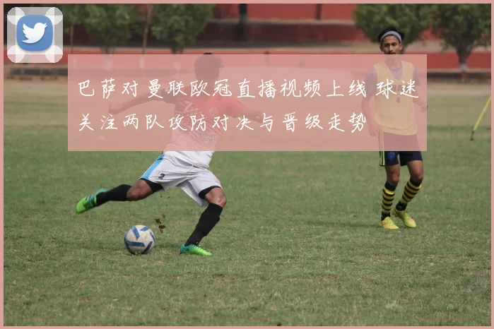 巴萨对曼联欧冠直播视频上线 球迷关注两队攻防对决与晋级走势