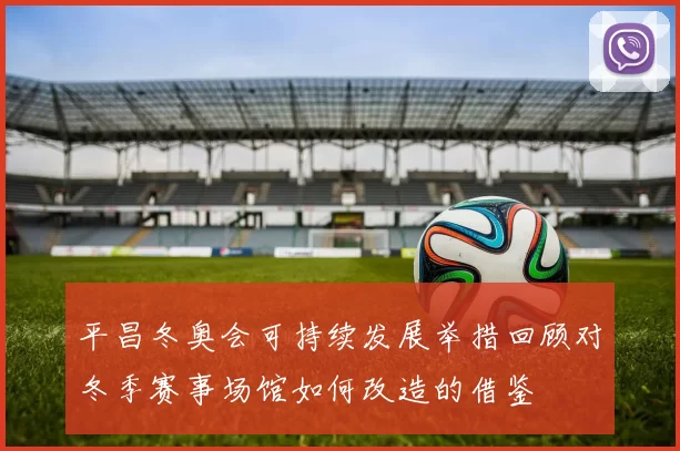 平昌冬奥会可持续发展举措回顾对冬季赛事场馆如何改造的借鉴