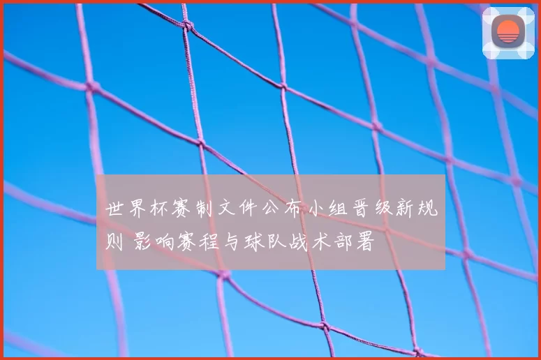 世界杯赛制文件公布小组晋级新规则 影响赛程与球队战术部署