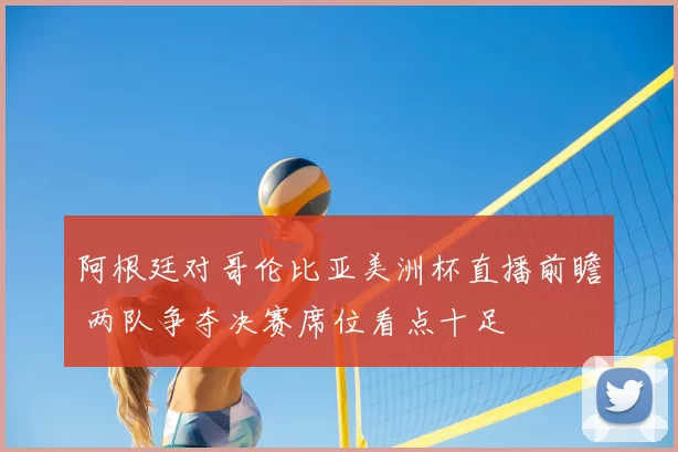 阿根廷对哥伦比亚美洲杯直播前瞻 两队争夺决赛席位看点十足