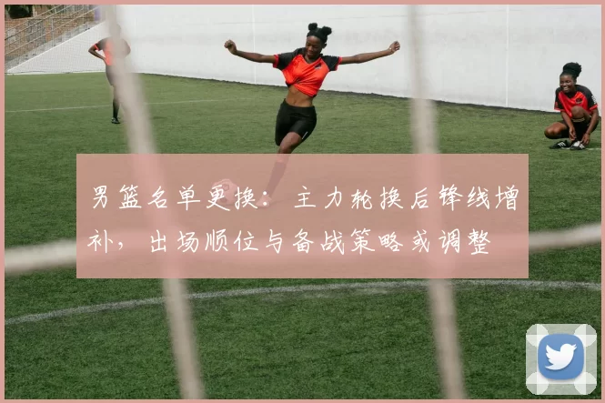 男篮名单更换:主力轮换后锋线增补,出场顺位与备战策略或调整