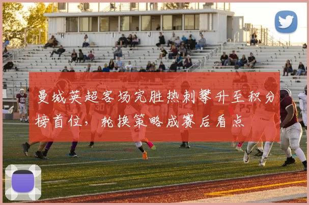 曼城英超客场完胜热刺攀升至积分榜首位，轮换策略成赛后看点