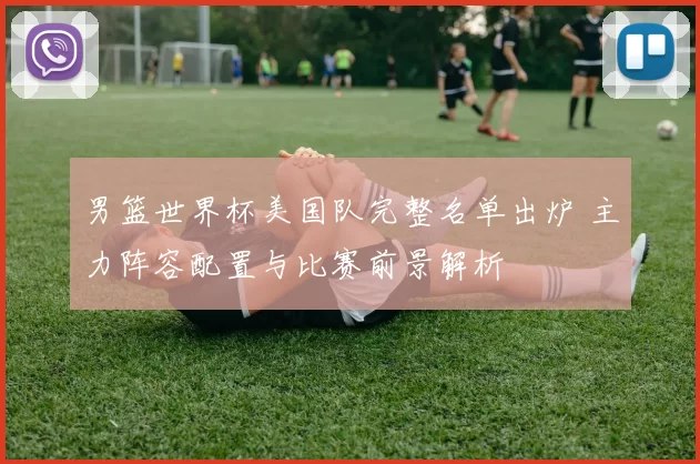 男篮世界杯美国队完整名单出炉 主力阵容配置与比赛前景解析