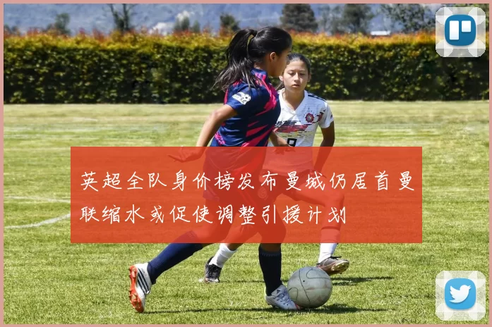 英超全队身价榜发布曼城仍居首曼联缩水或促使调整引援计划