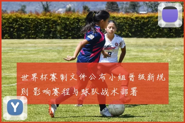 世界杯赛制文件公布小组晋级新规则 影响赛程与球队战术部署